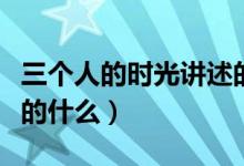 三個人的時光講述的是什么（三個人的時光講的什么）