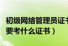 初級網(wǎng)絡管理員證書怎么考（做網(wǎng)絡管理員需要考什么證書）