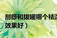 刮痧和拔罐哪個(gè)祛濕氣最快（刮痧和拔罐哪個(gè)效果好）
