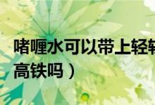啫喱水可以帶上輕軌嗎重慶（啫喱水可以帶上高鐵嗎）