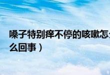 嗓子特別癢不停的咳嗽怎么治療（嗓子特別癢不停的咳嗽怎么回事）