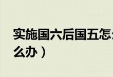 實(shí)施國六后國五怎么辦?（實(shí)施國六后國五怎么辦）