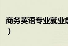 商務(wù)英語(yǔ)專業(yè)就業(yè)前景(主要就業(yè)方向是什么)