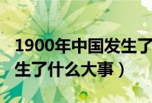 1900年中國(guó)發(fā)生了什么疾?。?900年中國(guó)發(fā)生了什么大事）