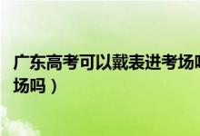 廣東高考可以戴表進考場嗎（2022廣東省高考能戴手表進考場嗎）