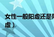 女性一般陽(yáng)虛還是陰虛（女性一般陽(yáng)虛還是陰虛）
