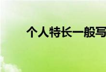 個(gè)人特長(zhǎng)一般寫什么內(nèi)容（怎么寫）