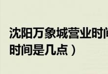 沈陽(yáng)萬(wàn)象城營(yíng)業(yè)時(shí)間是幾點(diǎn)（沈陽(yáng)萬(wàn)象城營(yíng)業(yè)時(shí)間是幾點(diǎn)）