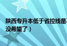 陜西專升本低于省控線是不是沒希望了（低于省控線是不是沒希望了）
