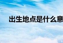 出生地點(diǎn)是什么意思（出生地點(diǎn)怎么填）