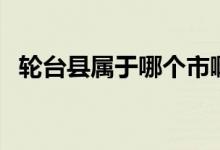 輪臺(tái)縣屬于哪個(gè)市?。ㄝ喤_(tái)縣屬于哪個(gè)市）