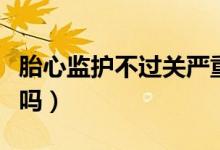 胎心監(jiān)護(hù)不過(guò)關(guān)嚴(yán)重嗎（胎心監(jiān)護(hù)不過(guò)關(guān)嚴(yán)重嗎）