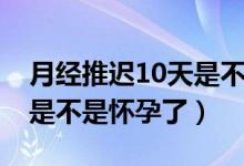 月經(jīng)推遲10天是不是很嚴重（月經(jīng)推遲10天是不是懷孕了）