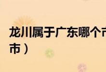 龍川屬于廣東哪個(gè)市（龍川屬于廣東哪個(gè)地級(jí)市）