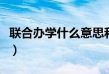 聯(lián)合辦學(xué)什么意思和含義（聯(lián)合辦學(xué)什么意思）