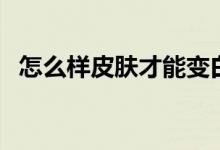 怎么樣皮膚才能變白（讓皮膚變白的方法）