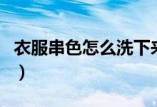 衣服串色怎么洗下來（衣服串色怎么洗掉妙招）