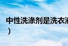 中性洗滌劑是洗衣液嗎（中性洗滌劑是指什么）