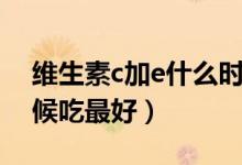 維生素c加e什么時候吃（維生素c加e什么時候吃最好）