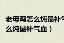 老母雞怎么燉最補(bǔ)氣血熬多長時(shí)間（老母雞怎么燉最補(bǔ)氣血）
