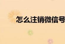 怎么注銷微信號（微信號如何注銷）