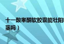 十一酸睪酮軟膠囊能壯陽嗎（十一酸睪酮軟膠囊可以增大陰莖嗎）