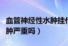 血管神經(jīng)性水腫掛什么科治療（血管神經(jīng)性水腫嚴(yán)重嗎）