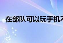 在部隊可以玩手機不(去部隊能玩手機嗎)