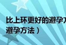 比上環(huán)更好的避孕方法有哪些（比上環(huán)更好的避孕方法）