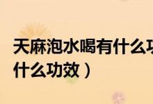 天麻泡水喝有什么功效與作用（天麻泡水喝有什么功效）