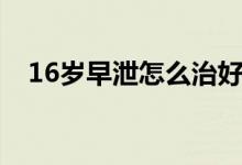 16歲早泄怎么治好（16歲早泄怎么治療）