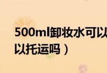 500ml卸妝水可以托運嗎（500ml卸妝水可以托運嗎）