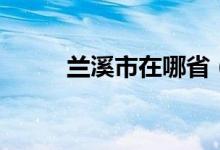 蘭溪市在哪?。ㄌm溪市是哪個省）