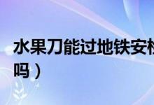 水果刀能過地鐵安檢嗎（水果刀能過地鐵安檢嗎）