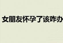女朋友懷孕了該咋辦（女朋友懷孕了怎么辦）