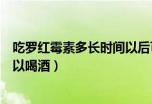 吃羅紅霉素多長(zhǎng)時(shí)間以后可以喝酒（吃羅紅霉素之后多久可以喝酒）