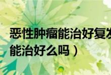 惡性腫瘤能治好復(fù)發(fā)的幾率有多大（惡性腫瘤能治好么嗎）