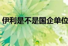 伊利是不是國企單位（伊利是不是國有企業(yè)）