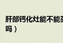肝部鈣化灶能不能買保險(xiǎn)（肝部鈣化灶能消失嗎）