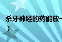 殺牙神經(jīng)的藥能放一個月嗎（殺牙神經(jīng)的步驟）