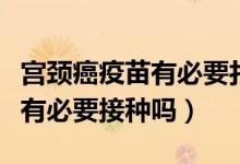 宮頸癌疫苗有必要打嗎（宮頸癌疫苗在臨床上有必要接種嗎）