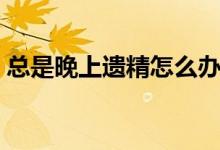 總是晚上遺精怎么辦（經常夜里遺精怎么辦）