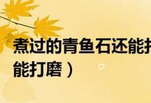 煮過(guò)的青魚石還能打磨嗎（青魚石要放多久才能打磨）