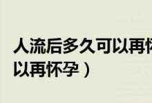 人流后多久可以再懷孕生孩子（人流后多久可以再懷孕）