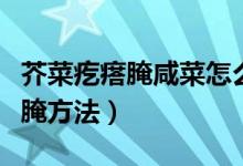 芥菜疙瘩腌咸菜怎么腌好吃(芥菜疙瘩咸菜整腌方法)