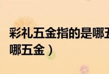 彩禮五金指的是哪五個（彩禮中的五金指的是哪五金）