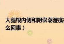 大腿根內(nèi)側(cè)和陰囊潮濕瘙癢是怎么回事（陰囊潮濕瘙癢是怎么回事）