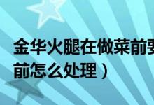 金華火腿在做菜前要怎么處理（金華火腿做菜前怎么處理）