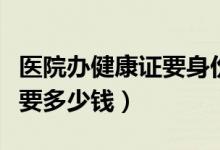 醫(yī)院辦健康證要身份證原件嗎（醫(yī)院辦健康證要多少錢）
