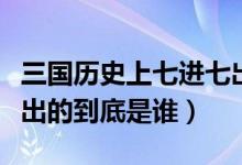 三國歷史上七進七出是誰（三國演義中七進七出的到底是誰）